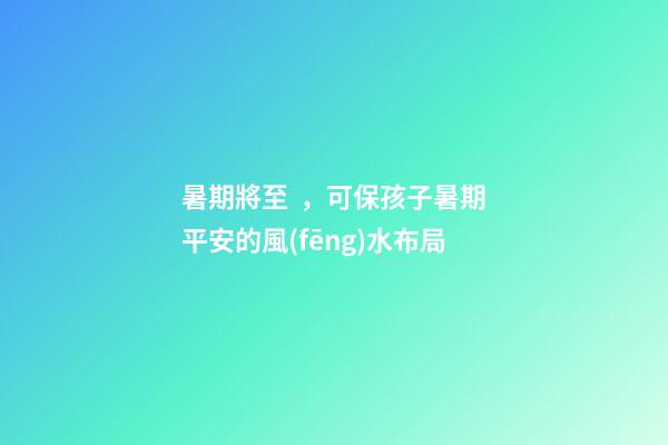 暑期將至，可保孩子暑期平安的風(fēng)水布局